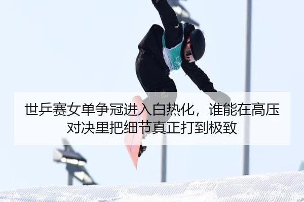 世乒赛女单争冠进入白热化，谁能在高压对决里把细节真正打到极致